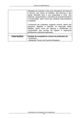 PERFIL DE COMPETÊNCIAS
REFERENCIAL DE FORMAÇÃO DE COZINHEIRO/A
53
utilizadas em culinária e dos seus indicadores de frescura
e tenrura, dos meios de trabalho, das técnicas e das
regras utilizadas para a sua preparação e corte, dos
sistemas, equipamentos e utensílios de acondicionamento
e conservação, assim como dos cuidados higio-sanitários
a respeitar;
• Evidenciar ser cuidadoso, exigente, preciso, atento aos
pequenos detalhes e aplicado na execução deste
trabalho, assim como ser rigoroso e disciplinado no
cumprimento das normas de higiene e segurança
profissional e alimentar aplicáveis.
PROFISSÕES Unidade de competência comum às profissões de:
Cozinheiro
Assistente Técnico de Cozinha-Pastelaria
 