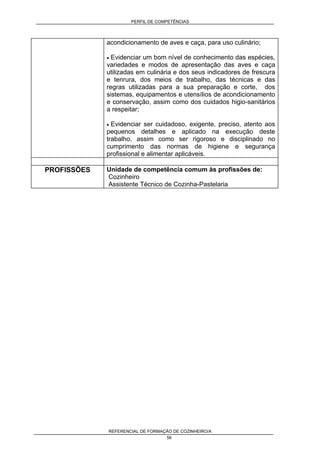 PERFIL DE COMPETÊNCIAS
REFERENCIAL DE FORMAÇÃO DE COZINHEIRO/A
56
acondicionamento de aves e caça, para uso culinário;
• Evidenciar um bom nível de conhecimento das espécies,
variedades e modos de apresentação das aves e caça
utilizadas em culinária e dos seus indicadores de frescura
e tenrura, dos meios de trabalho, das técnicas e das
regras utilizadas para a sua preparação e corte, dos
sistemas, equipamentos e utensílios de acondicionamento
e conservação, assim como dos cuidados higio-sanitários
a respeitar;
• Evidenciar ser cuidadoso, exigente, preciso, atento aos
pequenos detalhes e aplicado na execução deste
trabalho, assim como ser rigoroso e disciplinado no
cumprimento das normas de higiene e segurança
profissional e alimentar aplicáveis.
PROFISSÕES Unidade de competência comum às profissões de:
Cozinheiro
Assistente Técnico de Cozinha-Pastelaria
 