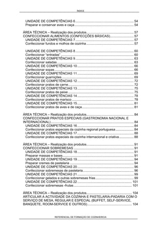 ÍNDICE
REFERENCIAL DE FORMAÇÃO DE COZINHEIRO/A
UNIDADE DE COMPETÊNCIAS 6................................................................ 54
Preparar e conservar aves e caça................................................................. 54
ÁREA TÉCNICA – Realização dos produtos.................................................... 57
CONFECCIONAR ALIMENTOS (CONFECÇÕES BÁSICAS).......................... 57
UNIDADE DE COMPETÊNCIAS 7................................................................ 57
Confeccionar fundos e molhos de cozinha.................................................... 57
UNIDADE DE COMPETÊNCIAS 8................................................................ 60
Confeccionar “entradas” ................................................................................ 60
UNIDADE DE COMPETÊNCIAS 9................................................................ 63
Confeccionar saladas .................................................................................... 63
UNIDADE DE COMPETÊNCIAS 10.............................................................. 66
Confeccionar sopas....................................................................................... 66
UNIDADE DE COMPETÊNCIAS 11.............................................................. 69
Confeccionar guarnições............................................................................... 69
UNIDADE DE COMPETÊNCIAS 12.............................................................. 72
Confeccionar pratos de carne........................................................................ 72
UNIDADE DE COMPETÊNCIAS 13.............................................................. 75
Confeccionar pratos de peixe ........................................................................ 75
UNIDADE DE COMPETÊNCIAS 14.............................................................. 78
Confeccionar pratos de marisco .................................................................... 78
UNIDADE DE COMPETÊNCIAS 15.............................................................. 81
Confeccionar pratos de aves e de caça......................................................... 81
ÁREA TÉCNICA – Realização dos produtos.................................................... 84
CONFECCIONAR PRATOS ESPECIAIS (GASTRONOMIA NACIONAL E
INTERNACIONAL)........................................................................................... 84
UNIDADE DE COMPETÊNCIAS 16.............................................................. 84
Confeccionar pratos especiais da cozinha regional portuguesa.................... 84
UNIDADE DE COMPETÊNCIAS 17.............................................................. 88
Confeccionar pratos especiais da cozinha internacional e criativa................ 88
ÁREA TÉCNICA – Realização dos produtos.................................................... 91
CONFECCIONAR SOBREMESAS .................................................................. 91
UNIDADE DE COMPETÊNCIAS 18.............................................................. 91
Preparar massas e bases.............................................................................. 91
UNIDADE DE COMPETÊNCIAS 19.............................................................. 94
Preparar cremes de pastelaria ...................................................................... 94
UNIDADE DE COMPETÊNCIAS 20.............................................................. 96
Confeccionar sobremesas de pastelaria........................................................ 96
UNIDADE DE COMPETÊNCIAS 21.............................................................. 99
Confeccionar gelados e outras sobremesas frias.......................................... 99
UNIDADE DE COMPETÊNCIAS 22............................................................ 101
Confeccionar sobremesas -frutas................................................................ 101
ÁREA TÉCNICA – Realização dos produtos.................................................. 104
ARTICULAR A ACTIVIDADE DA COZINHA E PASTELARIA-PADARIA COM O
SERVIÇO DE MESA, REGULAR E ESPECIAL (BUFFET, SELF-SERVICE,
BANQUETE, ROOM-SERVICE E OUTROS)................................................. 104
 