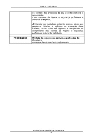 PERFIL DE COMPETÊNCIAS
REFERENCIAL DE FORMAÇÃO DE COZINHEIRO/A
59
de controlo dos processos do seu acondicionamento e
conservação;
- dos cuidados de higiene e segurança profissional e
alimentar a respeitar.
• Evidenciar ser cuidadoso, exigente, preciso, atento aos
pequenos detalhes e aplicado na execução deste
trabalho, assim como ser rigoroso e disciplinado no
cumprimento das normas de higiene e segurança
profissional e alimentar aplicáveis.
PROFISSÕES Unidade de competência comum às profissões de:
Cozinheiro
Assistente Técnico de Cozinha-Pastelaria
 