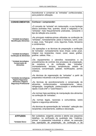 PERFIL DE COMPETÊNCIAS
REFERENCIAL DE FORMAÇÃO DE COZINHEIRO/A
61
Acondicionar e conservar as “entradas” confeccionadas,
para posterior utilização.
CONHECIMENTOS
* Unidade tecnológica
Identificação Alimentos
* Unidade tecnológica
Confecção de Alimentos
* Unidade tecnológica
Conservação de
Alimentos
* Unidades tecnológicas
Higiene Segurança
Alimentar e Higiene
Segurança Profissional
Conhecer / compreender:
• O conceito de “entrada” em restauração, a sua tipologia
básica (entradas frias, quentes, doces e salgadas) e as
“entradas” mais frequentemente praticadas, consoante o
tipo de refeição e/ou evento;
• As principais matérias-primas utilizadas na confecção de
“entradas”, nomeadamente: peixe e mariscos, carne, aves
e caça, ovas, “foie-gras”, ovos, legumes, frutas, temperos
e condimentos;
• As operações e as técnicas de preparação e confecção
de “entradas”, nomeadamente: lavar, limpar, cortar, picar,
integrar nos recipientes, mexer, cozer, assar, grelhar,
gratinar, saltear, fritar, ...
• Os equipamentos e utensílios necessários e os
procedimentos de controlo dos processos de preparação,
de cozedura e de confecção das “entradas”
(nomeadamente: tempos, temperaturas; estado de
cozedura, concentração, paladar, rectificações, pontos
críticos);
• As técnicas de regeneração de “entradas” a partir de
preparados industriais e de pré-cozinhados;
• As técnicas de acondicionamento e conservação de
alimentos confeccionados, nomeadamente: vácuo,
refrigeração, congelação, pasteurização e arrefecimento
rápido (“cook-chill” e “cook-freeze”);
• As normas higio-sanitárias de manipulação dos alimentos
na confecção de “entradas”;
• As normas legais, nacionais e comunitárias, sobre
higiene e segurança alimentar;
• As técnicas de apresentação de “entradas”: selecção dos
recipientes; empratamento, estética e decoração.
ATITUDES
*Unidade Sócio-
Ser cuidadoso, exigente, preciso e atento aos pequenos
detalhes, na verificação da qualidade das “matérias-
primas” e preparados industriais a utilizar, na execução
das operações de preparação, de confecção e de
 