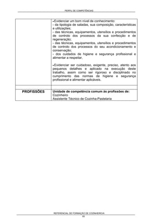 PERFIL DE COMPETÊNCIAS
REFERENCIAL DE FORMAÇÃO DE COZINHEIRO/A
65
• Evidenciar um bom nível de conhecimento:
- da tipologia de saladas, sua composição, características
e utilizações;
- das técnicas, equipamentos, utensílios e procedimentos
de controlo dos processos da sua confecção e de
regeneração;
- das técnicas, equipamentos, utensílios e procedimentos
de controlo dos processos do seu acondicionamento e
conservação;
- dos cuidados de higiene e segurança profissional e
alimentar a respeitar,
• Evidenciar ser cuidadoso, exigente, preciso, atento aos
pequenos detalhes e aplicado na execução deste
trabalho, assim como ser rigoroso e disciplinado no
cumprimento das normas de higiene e segurança
profissional e alimentar aplicáveis.
PROFISSÕES Unidade de competência comum às profissões de:
Cozinheiro
Assistente Técnico de Cozinha-Pastelaria
 