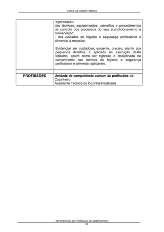 PERFIL DE COMPETÊNCIAS
REFERENCIAL DE FORMAÇÃO DE COZINHEIRO/A
68
regeneração;
das técnicas, equipamentos, utensílios e procedimentos
de controlo dos processos do seu acondicionamento e
conservação;
- dos cuidados de higiene e segurança profissional e
alimentar a respeitar.
Evidenciar ser cuidadoso, exigente, preciso, atento aos
pequenos detalhes e aplicado na execução deste
trabalho, assim como ser rigoroso e disciplinado no
cumprimento das normas de higiene e segurança
profissional e alimentar aplicáveis.
PROFISSÕES Unidade de competência comum às profissões de:
Cozinheiro
Assistente Técnico de Cozinha-Pastelaria
 