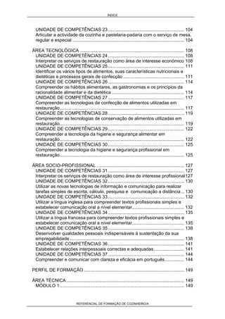 ÍNDICE
REFERENCIAL DE FORMAÇÃO DE COZINHEIRO/A
UNIDADE DE COMPETÊNCIAS 23............................................................ 104
Articular a actividade da cozinha e pastelaria-padaria com o serviço de mesa,
regular e especial ........................................................................................ 104
ÁREA TECNOLÓGICA .................................................................................. 108
UNIDADE DE COMPETÊNCIAS 24............................................................ 108
Interpretar os serviços de restauração como área de interesse económico 108
UNIDADE DE COMPETÊNCIAS 25............................................................ 111
Identificar os vários tipos de alimentos, suas características nutricionais e
dietéticas e processos gerais de confecção ................................................ 111
UNIDADE DE COMPETÊNCIAS 26............................................................ 114
Compreender os hábitos alimentares, as gastronomias e os princípios da
racionalidade alimentar e da dietética ......................................................... 114
UNIDADE DE COMPETÊNCIAS 27............................................................ 117
Compreender as tecnologias de confecção de alimentos utilizadas em
restauração.................................................................................................. 117
UNIDADE DE COMPETÊNCIAS 28............................................................ 119
Compreender as tecnologias de conservação de alimentos utilizadas em
restauração.................................................................................................. 119
UNIDADE DE COMPETÊNCIAS 29............................................................ 122
Compreender a tecnologia da higiene e segurança alimentar em
restauração.................................................................................................. 122
UNIDADE DE COMPETÊNCIAS 30............................................................ 125
Compreender a tecnologia da higiene e segurança profissional em
restauração.................................................................................................. 125
ÁREA SOCIO-PROFISSIONAL ..................................................................... 127
UNIDADE DE COMPETÊNCIAS 31............................................................ 127
Interpretar os serviços de restauração como área de interesse profissional127
UNIDADE DE COMPETÊNCIAS 32............................................................ 130
Utilizar as novas tecnologias de informação e comunicação para realizar
tarefas simples de escrita, cálculo, pesquisa e comunicação a distância... 130
UNIDADE DE COMPETÊNCIAS 33............................................................ 132
Utilizar a língua inglesa para compreender textos profissionais simples e
estabelecer comunicação oral a nível elementar......................................... 132
UNIDADE DE COMPETÊNCIAS 34............................................................ 135
Utilizar a língua francesa para compreender textos profissionais simples e
estabelecer comunicação oral a nível elementar......................................... 135
UNIDADE DE COMPETÊNCIAS 35............................................................ 138
Desenvolver qualidades pessoais indispensáveis à sustentação da sua
empregabilidade .......................................................................................... 138
UNIDADE DE COMPETÊNCIAS 36............................................................ 141
Estabelecer relações interpessoais correctas e adequadas........................ 141
UNIDADE DE COMPETÊNCIAS 37............................................................ 144
Compreender e comunicar com clareza e eficácia em português ............... 144
PERFIL DE FORMAÇÃO ............................................................................... 149
ÁREA TÉCNICA............................................................................................. 149
MÓDULO 1.................................................................................................. 149
 