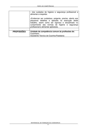 PERFIL DE COMPETÊNCIAS
REFERENCIAL DE FORMAÇÃO DE COZINHEIRO/A
71
- dos cuidados de higiene e segurança profissional e
alimentar a respeitar.
• Evidenciar ser cuidadoso, exigente, preciso, atento aos
pequenos detalhes e aplicado na execução deste
trabalho, assim como ser rigoroso e disciplinado no
cumprimento das normas de higiene e segurança
profissional e alimentar aplicáveis.
PROFISSÕES Unidade de competência comum às profissões de:
Cozinheiro
Assistente Técnico de Cozinha-Pastelaria
 