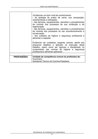 PERFIL DE COMPETÊNCIAS
REFERENCIAL DE FORMAÇÃO DE COZINHEIRO/A
74
• Evidenciar um bom nível de conhecimento:
- da tipologia de pratos de carne, sua composição,
características e utilizações;
- das técnicas, equipamentos, utensílios e procedimentos
de controlo dos processos da sua confecção e de
regeneração;
- das técnicas, equipamentos, utensílios e procedimentos
de controlo dos processos do seu acondicionamento e
conservação;
- dos cuidados de higiene e segurança profissional e
alimentar a respeitar.
Evidenciar ser cuidadoso, exigente, preciso, atento aos
pequenos detalhes e aplicado na execução deste
trabalho, assim como ser rigoroso e disciplinado no
cumprimento das normas de higiene e segurança
profissional e alimentar aplicáveis.
PROFISSÕES Unidade de competência comum às profissões de:
Cozinheiro
Assistente Técnico de Cozinha-Pastelaria
 