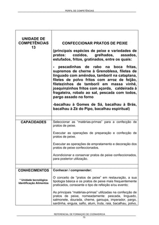 PERFIL DE COMPETÊNCIAS
REFERENCIAL DE FORMAÇÃO DE COZINHEIRO/A
75
UNIDADE DE
COMPETÊNCIAS
13
CONFECCIONAR PRATOS DE PEIXE
(principais espécies de peixe e variedades de
pratos: cozidos, grelhados, assados,
estufados, fritos, gratinados, entre os quais:
- pescadinhas de rabo na boca fritas,
supremos de cherne à Grenoblesa, filetes de
linguado com amêndoa, tamboril na cataplana,
filetes de polvo fritos com arroz de feijão,
filetezinhos de tamboril em massa vinhê,
joaquinzinhos fritos com açorda, caldeirada à
fragateira, robalo ao sal, pescada com todos,
pargo assado no forno
-bacalhau à Gomes de Sá, bacalhau à Brás,
bacalhau à Zé do Pipo, bacalhau espiritual)
CAPACIDADES Seleccionar as “matérias-primas” para a confecção de
pratos de peixe.
Executar as operações de preparação e confecção de
pratos de peixe.
Executar as operações de empratamento e decoração dos
pratos de peixe confeccionados.
Acondicionar e conservar pratos de peixe confeccionados,
para posterior utilização.
CONHECIMENTOS
* Unidade tecnológica
Identificação Alimentos
Conhecer / compreender:
O conceito de “pratos de peixe” em restauração, a sua
tipologia básica e os pratos de peixe mais frequentemente
praticados, consoante o tipo de refeição e/ou evento;
As principais “matérias-primas” utilizadas na confecção de
pratos de peixe, nomeadamente: pescada, linguado,
salmonete, dourada, cherne, garoupa, imperador, pargo,
sardinha, enguia, safio, atum, truta, raia, bacalhau, polvo,
 