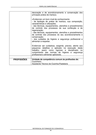 PERFIL DE COMPETÊNCIAS
REFERENCIAL DE FORMAÇÃO DE COZINHEIRO/A
80
decoração e de acondicionamento e conservação dos
principais pratos de marisco;
• Evidenciar um bom nível de conhecimento:
- da tipologia de pratos de marisco, sua composição,
características e utilizações;
- das técnicas, equipamentos, utensílios e procedimentos
de controlo dos processos da sua confecção e de
regeneração;
- das técnicas, equipamentos, utensílios e procedimentos
de controlo dos processos do seu acondicionamento e
conservação;
- dos cuidados de higiene e segurança profissional e
alimentar a respeitar.
Evidenciar ser cuidadoso, exigente, preciso, atento aos
pequenos detalhes e aplicado na execução deste
trabalho, assim como rigoroso e disciplinado no
cumprimento das normas de higiene e segurança
profissional e alimentar aplicáveis.
PROFISSÕES Unidade de competência comum às profissões de:
Cozinheiro
Assistente Técnico de Cozinha-Pastelaria
 