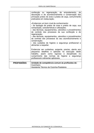 PERFIL DE COMPETÊNCIAS
REFERENCIAL DE FORMAÇÃO DE COZINHEIRO/A
83
confecção ou regeneração, de empratamento, de
decoração e de acondicionamento e conservação dos
principais pratos de aves e pratos de caça, comummente
praticados em restauração;
• Evidenciar um bom nível de conhecimento:
- da tipologia de pratos de aves e pratos de caça, sua
composição, características e utilizações;
- das técnicas, equipamentos, utensílios e procedimentos
de controlo dos processos da sua confecção e de
regeneração;
- das técnicas, equipamentos, utensílios e procedimentos
de controlo dos processos do seu acondicionamento e
conservação;
- dos cuidados de higiene e segurança profissional e
alimentar a respeitar.
Evidenciar ser cuidadoso, exigente, preciso, atento aos
pequenos detalhes e aplicado na execução deste
trabalho, assim como rigoroso e disciplinado no
cumprimento das normas de higiene e segurança
profissional e alimentar aplicáveis.
PROFISSÕES Unidade de competência comum às profissões de:
Cozinheiro
Assistente Técnico de Cozinha-Pastelaria
 