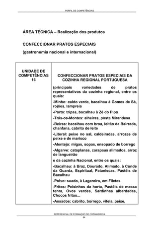 PERFIL DE COMPETÊNCIAS
REFERENCIAL DE FORMAÇÃO DE COZINHEIRO/A
84
ÁREA TÉCNICA – Realização dos produtos
CONFECCIONAR PRATOS ESPECIAIS
(gastronomia nacional e internacional)
UNIDADE DE
COMPETÊNCIAS
16
CONFECCIONAR PRATOS ESPECIAIS DA
COZINHA REGIONAL PORTUGUESA
(principais variedades de pratos
representativos da cozinha regional, entre os
quais:
-Minho: caldo verde, bacalhau à Gomes de Sá,
rojões, lampreia
-Porto: tripas, bacalhau à Zé do Pipo
-Trás-os-Montes: alheiras, posta Mirandesa
-Beiras: bacalhau com broa, leitão da Bairrada,
chanfana, cabrito de leite
-Litoral: peixe no sal, caldeiradas, arrozes de
peixe e de marisco
-Alentejo: migas, sopas, ensopado de borrego
-Algarve: cataplanas, carapaus alimados, arroz
de langueirão
e da cozinha Nacional, entre os quais:
-Bacalhau: à Braz, Dourado, Alimado, à Conde
da Guarda, Espiritual, Pataniscas, Pastéis de
Bacalhau
-Polvo: suado, à Lagareiro, em Filetes
-Fritos: Peixinhos da horta, Pastéis de massa
tenra, Ovos verdes, Sardinhas albardadas,
Chocos fritos...
-Assados: cabrito, borrego, vitela, peixe,
 
