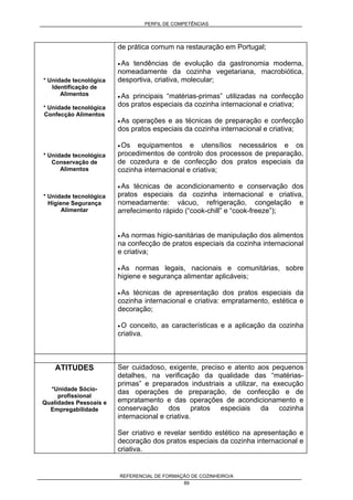 PERFIL DE COMPETÊNCIAS
REFERENCIAL DE FORMAÇÃO DE COZINHEIRO/A
89
* Unidade tecnológica
Identificação de
Alimentos
* Unidade tecnológica
Confecção Alimentos
* Unidade tecnológica
Conservação de
Alimentos
* Unidade tecnológica
Higiene Segurança
Alimentar
de prática comum na restauração em Portugal;
• As tendências de evolução da gastronomia moderna,
nomeadamente da cozinha vegetariana, macrobiótica,
desportiva, criativa, molecular;
• As principais “matérias-primas” utilizadas na confecção
dos pratos especiais da cozinha internacional e criativa;
• As operações e as técnicas de preparação e confecção
dos pratos especiais da cozinha internacional e criativa;
• Os equipamentos e utensílios necessários e os
procedimentos de controlo dos processos de preparação,
de cozedura e de confecção dos pratos especiais da
cozinha internacional e criativa;
• As técnicas de acondicionamento e conservação dos
pratos especiais da cozinha internacional e criativa,
nomeadamente: vácuo, refrigeração, congelação e
arrefecimento rápido (“cook-chill” e “cook-freeze”);
• As normas higio-sanitárias de manipulação dos alimentos
na confecção de pratos especiais da cozinha internacional
e criativa;
• As normas legais, nacionais e comunitárias, sobre
higiene e segurança alimentar aplicáveis;
• As técnicas de apresentação dos pratos especiais da
cozinha internacional e criativa: empratamento, estética e
decoração;
• O conceito, as características e a aplicação da cozinha
criativa.
ATITUDES
*Unidade Sócio-
profissional
Qualidades Pessoais e
Empregabilidade
Ser cuidadoso, exigente, preciso e atento aos pequenos
detalhes, na verificação da qualidade das “matérias-
primas” e preparados industriais a utilizar, na execução
das operações de preparação, de confecção e de
empratamento e das operações de acondicionamento e
conservação dos pratos especiais da cozinha
internacional e criativa.
Ser criativo e revelar sentido estético na apresentação e
decoração dos pratos especiais da cozinha internacional e
criativa.
 