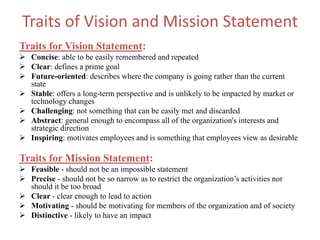 Traits of Vision and Mission Statement
Traits for Vision Statement:
 Concise: able to be easily remembered and repeated
 Clear: defines a prime goal
 Future-oriented: describes where the company is going rather than the current
state
 Stable: offers a long-term perspective and is unlikely to be impacted by market or
technology changes
 Challenging: not something that can be easily met and discarded
 Abstract: general enough to encompass all of the organization's interests and
strategic direction
 Inspiring: motivates employees and is something that employees view as desirable
Traits for Mission Statement:
 Feasible - should not be an impossible statement
 Precise - should not be so narrow as to restrict the organization’s activities nor
should it be too broad
 Clear - clear enough to lead to action
 Motivating - should be motivating for members of the organization and of society
 Distinctive - likely to have an impact
 