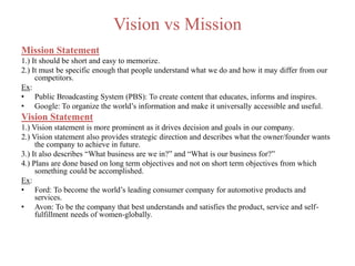 Vision vs Mission
Mission Statement
1.) It should be short and easy to memorize.
2.) It must be specific enough that people understand what we do and how it may differ from our
competitors.
Ex:
• Public Broadcasting System (PBS): To create content that educates, informs and inspires.
• Google: To organize the world’s information and make it universally accessible and useful.
Vision Statement
1.) Vision statement is more prominent as it drives decision and goals in our company.
2.) Vision statement also provides strategic direction and describes what the owner/founder wants
the company to achieve in future.
3.) It also describes “What business are we in?” and “What is our business for?”
4.) Plans are done based on long term objectives and not on short term objectives from which
something could be accomplished.
Ex:
• Ford: To become the world’s leading consumer company for automotive products and
services.
• Avon: To be the company that best understands and satisfies the product, service and self-
fulfillment needs of women-globally.
 