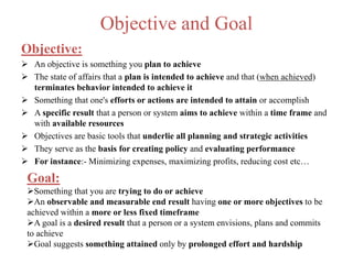 Objective and Goal
Objective:
 An objective is something you plan to achieve
 The state of affairs that a plan is intended to achieve and that (when achieved)
terminates behavior intended to achieve it
 Something that one's efforts or actions are intended to attain or accomplish
 A specific result that a person or system aims to achieve within a time frame and
with available resources
 Objectives are basic tools that underlie all planning and strategic activities
 They serve as the basis for creating policy and evaluating performance
 For instance:- Minimizing expenses, maximizing profits, reducing cost etc…
Goal:
Something that you are trying to do or achieve
An observable and measurable end result having one or more objectives to be
achieved within a more or less fixed timeframe
A goal is a desired result that a person or a system envisions, plans and commits
to achieve
Goal suggests something attained only by prolonged effort and hardship
 