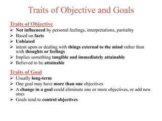 Traits of Objective and Goals
Traits of Objective
 Not influenced by personal feelings, interpretations, partiality
 Based on facts
 Unbiased
 intent upon or dealing with things external to the mind rather than
with thoughts or feelings
 Implies something tangible and immediately attainable
 Believed to be attainable
Traits of Goal
 Usually long-term
 One goal may have more than one objectives
 A change in a goal could eliminate one or more objectives, or add new
ones
 Goals tend to control objectives
 