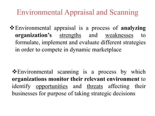 Environmental Appraisal and Scanning
Environmental appraisal is a process of analyzing
organization’s strengths and weaknesses to
formulate, implement and evaluate different strategies
in order to compete in dynamic marketplace
Environmental scanning is a process by which
organizations monitor their relevant environment to
identify opportunities and threats affecting their
businesses for purpose of taking strategic decisions
 
