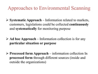 Approaches to Environmental Scanning
 Systematic Approach – Information related to markets,
customers, legislations could be collected continuously
and systematically for monitoring purpose
 Ad hoc Approach – Information collection is for any
particular situation or purpose
 Processed form Approach – information collection In
processed form through different sources (inside and
outside the organizations)
 