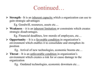 Continued…
 Strength - It is an inherent capacity which a organization can use to
gain strategic advantages
Eg. Goodwill, resources, assets etc…
 Weakness – it is an inherent limitation or constraints which creates
strategic disadvantages.
Eg. Financial deadlines, low morale of employees, etc…
 Opportunity – It is a favorable condition in organization’s
environment which enables it to consolidate and strengthen its
position
Eg. Arrival of new technologies, economic booms etc…
 Threat – It is an unfavorable condition in organization’s
environment which creates a risk for or cause damage to the
organization
Eg. Outdated technologies, economic downturn etc…
 