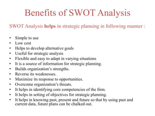 Benefits of SWOT Analysis
SWOT Analysis helps in strategic planning in following manner :
• Simple to use
• Low cost
• Helps to develop alternative goals
• Useful for strategic analysis
• Flexible and easy to adapt in varying situations
• It is a source of information for strategic planning.
• Builds organization’s strengths.
• Reverse its weaknesses.
• Maximize its response to opportunities.
• Overcome organization’s threats.
• It helps in identifying core competencies of the firm.
• It helps in setting of objectives for strategic planning.
• It helps in knowing past, present and future so that by using past and
current data, future plans can be chalked out.
 
