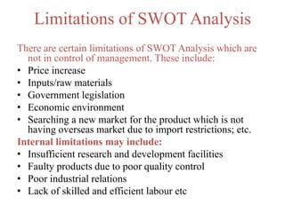 Limitations of SWOT Analysis
There are certain limitations of SWOT Analysis which are
not in control of management. These include:
• Price increase
• Inputs/raw materials
• Government legislation
• Economic environment
• Searching a new market for the product which is not
having overseas market due to import restrictions; etc.
Internal limitations may include:
• Insufficient research and development facilities
• Faulty products due to poor quality control
• Poor industrial relations
• Lack of skilled and efficient labour etc
 