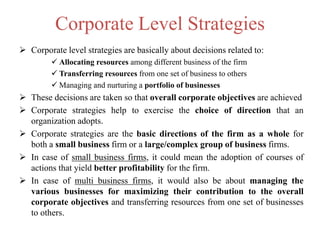 Corporate Level Strategies
 Corporate level strategies are basically about decisions related to:
 Allocating resources among different business of the firm
 Transferring resources from one set of business to others
 Managing and nurturing a portfolio of businesses
 These decisions are taken so that overall corporate objectives are achieved
 Corporate strategies help to exercise the choice of direction that an
organization adopts.
 Corporate strategies are the basic directions of the firm as a whole for
both a small business firm or a large/complex group of business firms.
 In case of small business firms, it could mean the adoption of courses of
actions that yield better profitability for the firm.
 In case of multi business firms, it would also be about managing the
various businesses for maximizing their contribution to the overall
corporate objectives and transferring resources from one set of businesses
to others.
 