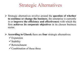 Strategic Alternatives
 Strategic alternatives revolve around the question of whether
to continue or change the business, the enterprise is currently
in or improve the efficiency and effectiveness with which the
firm achieves its corporate objectives in its chosen business
sector.
 According to Glueck there are four strategic alternatives:
 Expansion
 Stability
 Retrenchment
 Combination of these three
 