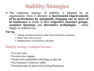 Stability Strategies
 The corporate strategy of stability is adopted by an
organization when it attempts at incremental improvements
of its performance by marginally changing one or more of
its businesses in terms of their respective customer groups,
customer functions and alternative technologies – either
singly or collectively.
For eg.
 Adding institutional buyers rather than individual consumers
 Better after sales services
 Modernization of machinery and plant
Stability strategy is adopted because:
It is less risky
Involves less changes
People feel comfortable with things as they are
Environment is relatively stable
Extension may be perceived as being threatening
 
