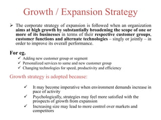 Growth / Expansion Strategy
 The corporate strategy of expansion is followed when an organization
aims at high growth by substantially broadening the scope of one or
more of its businesses in terms of their respective customer groups,
customer functions and alternate technologies – singly or jointly – in
order to improve its overall performance.
For eg.
 Adding new customer group or segment
 Personalized services to same and new customer group
 Changing technologies for speed, productivity and efficiency
Growth strategy is adopted because:
 It may become imperative when environment demands increase in
pace of activity
 Psychologically, strategies may feel more satisfied with the
prospects of growth from expansion
 Increasing size may lead to more control over markets and
competitors
 