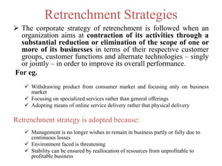 Retrenchment Strategies
 The corporate strategy of retrenchment is followed when an
organization aims at contraction of its activities through a
substantial reduction or elimination of the scope of one or
more of its businesses in terms of their respective customer
groups, customer functions and alternate technologies – singly
or jointly – in order to improve its overall performance.
For eg.
 Withdrawing product from consumer market and focusing only on business
market
 Focusing on specialized services rather than general offerings
 Adopting means of online service delivery rather that physical delivery
Retrenchment strategy is adopted because:
 Management is no longer wishes to remain in business partly or fully due to
continuous losses
 Environment faced is threatening
 Stability can be ensured by reallocation of resources from unprofitable to
profitable business
 