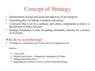 Concept of Strategy
• Determination of long term goals and objectives of an enterprise.
• Generating ideas for linkage of purpose and actions.
• A direction that is set for a company and various components to achieve a
desired state of future outcome.
• Strategy formulation is done for getting sustainable outcome for a certain
level of time.
Why do we need Strategy?
 A strategy in a organization may be the result of a triggering event.
Such as…
 A new CEO
 Outside intervention – Competition, Inadequacy of Funds
 Falling performance level
 Impending (near future or close-to-come) ownership change
 