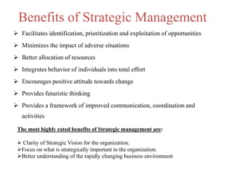 Benefits of Strategic Management
 Facilitates identification, prioritization and exploitation of opportunities
 Minimizes the impact of adverse situations
 Better allocation of resources
 Integrates behavior of individuals into total effort
 Encourages positive attitude towards change
 Provides futuristic thinking
 Provides a framework of improved communication, coordination and
activities
The most highly rated benefits of Strategic management are:
 Clarity of Strategic Vision for the organization.
Focus on what is strategically important to the organization.
Better understanding of the rapidly changing business environment
 