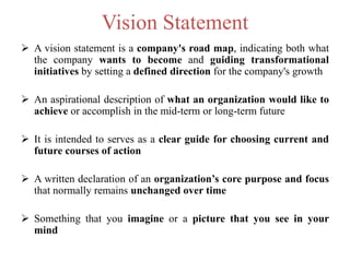 Vision Statement
 A vision statement is a company's road map, indicating both what
the company wants to become and guiding transformational
initiatives by setting a defined direction for the company's growth
 An aspirational description of what an organization would like to
achieve or accomplish in the mid-term or long-term future
 It is intended to serves as a clear guide for choosing current and
future courses of action
 A written declaration of an organization’s core purpose and focus
that normally remains unchanged over time
 Something that you imagine or a picture that you see in your
mind
 