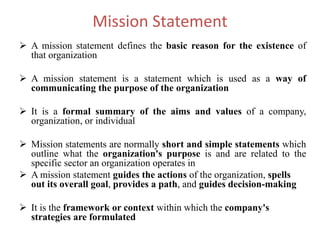 Mission Statement
 A mission statement defines the basic reason for the existence of
that organization
 A mission statement is a statement which is used as a way of
communicating the purpose of the organization
 It is a formal summary of the aims and values of a company,
organization, or individual
 Mission statements are normally short and simple statements which
outline what the organization's purpose is and are related to the
specific sector an organization operates in
 A mission statement guides the actions of the organization, spells
out its overall goal, provides a path, and guides decision-making
 It is the framework or context within which the company's
strategies are formulated
 
