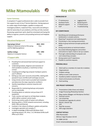 Mike Ntamoulakis 
Career Summary 
A competent IT support professional who is able to provide front line support as part of any IT Service Operation. Having exposure to a wide range of technologies, capable to analyze and investigate problems, implement fixes, resourceful and willing to take full ownership of user problems until they are fully resolved. Possessing a good team spirit, dead line orientated and having the ability to organize, presents and providing technical and helpdesk support. 
Educational Background 
Aspropirgos School 2013 - 2013 
Diploma in National school of life saving Pass 
and fire fighting appliance 
Gallileo College 1991 - 1992 
Diploma in Computer Science Pass 
IT Support skills 
 
 Providing first and second level technical support to 
customers. 
 Undertaking analysis, diagnosis and resolution of client problems via phone, e-mail & face to face contact. 
 Installing and configuring computer hardware systems and IT software. 
 Setting up new users' accounts and profiles, dealing with 
password issues and Microsoft exchange accounts. 
 Using remote control tools to provide fault resolution 
and determine the steps required to rectified it. 
 Quickly responding to customer enquiries and concerns. 
 Responsible for maintaining backups and projects such as new builds. 
 Providing advice on selection and purchase of IT equipment. 
 Track, monitor and report on all Help Desk incidents 
within define customer service levels. 
 Performing routine audits of system and software. 
 Working within a TCP/IP network environment, including 
DHCP, DNS and Ethernet. 
 Involved in the rollout of software updates and patches. 
 Investigate specialist and complex IT. 
 In depth knowledge of Microsoft Windows client 
Key skills 
KNOWLEDGE OF 
 IT maintenance  Logging faults 
 Hardware faults  Replacing parts 
 Network support  IT infrastructure 
 VoIP  Troubleshooting 
KEY COMPETENCIES 
 Identifying and remedying performance bottlenecks in complex systems. 
 Repairing IT equipment and replacing parts. 
 Prioritizing in a fast moving environment. 
 Ability to grasp technical concepts quickly and easily. 
 Giving sound advice on technical matters. 
 Accurately following diagrams and written instructions to repair a fault or set up a system. 
 Thorough understanding of computer and 
and networking concepts. 
 Strong system and IT experience. 
 Flexible to overtime requests. 
PERSONAL SKILLS 
 Work well as a member of a team & in isolation. 
 Organizational. 
 Problem solving. 
 Ability to work under pressure. 
 Excellent problem resolution skills. 
 Good communicator at all levels. 
 Hard working. 
SIDE PROJECT EXPERIENCE 
 Presentations (slide shows and videos) 
 Image Processing (Photoshop familiar) 
 Blog creation (Blogger and Wordpress familiar) 
 Parental control 
 Live streaming 
 Smartphones upgrades & unbrick 
 Bitcoin, Litecoin rigs 
 DTP 
 Raid file recovery 
 Wifi range extenders 
operating systems, XP, Vista, 7, 8 / Windows & Microsoft 
Office up to 2013. 
CONTACT DETAILS 
Mike Ntamoulakis 
Athinas 3 Agia Paraskevi 153 43 
Tel: 6988 118 333 
Email: mntamoulakis@gmail.com 