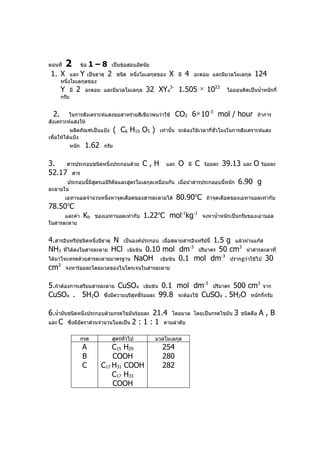 ตอนที่     2          ข้อ   1–8    เป็นข้อสอบอัตนัย
 1. X       และ Y เป็นธาตุ        2     ชนิด หนึ่งโมเลกุลของ    X    มี   4    อะตอม และมีมวลโมเลกุล        124
       หนึ่งโมเลกุลของ
       Y       มี   2   อะตอม และมีมวลโมเลกุล      32 XY43- 1.505 × 1023                     ไอออนคิดเป็นนำ้าหนักกี่
       กรัม


  2.     ในการสังเคราะห์แสงขอสาหร่ายสีเขียวพบว่าใช้                  CO2 6 × 10-3 mol / hour                   ถ้าการ
สังเคราะห์แสงให้
           ผลิตภัณฑ์เป็นแป้ง           ( C6 H10 O5 )     เท่านั้น จะต้องใช้เวลากี่ชั่วโมงในการสังเคราะห์แสง
เพื่อให้ได้แป้ง
               หนัก     1.62    กรัม


3.   สารประกอบชนิดหนึ่งประกอบด้วย C , H                        และ   O    มี   C   ร้อยละ   39.13     และ   O   ร้อยละ
52.17 สาร
       ประกอบนี้มีสตรเอมิรคัลและสูตรโมเลกุลเหมือนกัน เมือนำาสารประกออบนี้หนัก
                   ู      ิ                             ่                                         6.90 g
ละลายใน
           เอทานอลจำานวนหนึ่งหาจุดเดือดของสารละลายได้                80.90oC        ถ้าจุดเดือดของเอทานอลเท่ากับ
78.50 C    o

      และค่า            Kb   ของเอทานอลเท่ากับ     1.22oC mol-1kg-1                จงหานำ้าหนักเป็นกรัมของเอานอล
ในสารละลาย


4.สารอินทรียชนิดหนึ่งมีธาตุ N เป็นองค์ประกอบ เมือสลายสารอินทรีย์นี้ 1.5 g แล้วผ่านแก๊ส
            ์                                   ่
NH3 ทีได้ลงในสารละลาย HCl เข้มข้น 0.10 mol dm-3 ปริมาตร 50 cm3 นำาสารละลาที่
       ่
ได้มาไทเทรตด้วยสารละลายมาตรฐาน NaOH เข้มข้น 0.1 mol dm
                                                                      -3
                                                                         ปรากฏว่าใช้ไป 30
cm จงหาร้อยละโดยมวลของไนโตรเจนในสารละลาย
    3



5.ถ้าต้องการเตรียมสารละลาย CuSO4 เข้มข้น 0.1 mol dm-3 ปริมาตร 500 cm3 จาก
CuSO4 . 5H2O ซึ่งมีความบริสุทธิ์ร้อยละ 99.8 จะต้องใช้ CuSO4 . 5H2O หนักกีกรัม
                                                                         ่


6.นำ้ามันชนิดหนึ่งประกอบด้วยกรดไขมันร้อยละ 21.4 โดยมวล                         โดยเป็นกรดไขมัน   3   ชนิดคือ   A,B
และ C ซึ่งมีอตราส่วนจำานวนโมลเป็น 2 : 1 : 1 ตามลำาดับ
              ั


                      กรด             สูตรทั่วไป       มวลโมเลกุล
                        A          C15 H29                254
                        B          COOH                   280
                        C      C17 H31 COOH               282
                                   C17 H33
                                   COOH
 