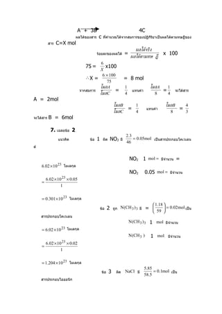A + 3B                                               4C
                           ผลได้ของสาร    c   ที่คำานวณได้จากสมการของปฏิกิริยาเป็นผลได้ตามทษฏีของ
           สาร   C=X mol
                                                                            ผลได้จริง
                                         ร้อยละของผลได้            =                             x 100
                                                                        ผลได้ตามทษ ฏี
                                        6
                                 75 =      x100
                                       X
                                         6 × 100
                                 ∴X =                              = 8 mol
                                            75
                                       โมลA                        1                    โมลA   1
                              จากสมการ          =                          แทนค่า            =            จะได้สาร
                                       โมลC                        4                      8    4
A = 2mol
                                                         โมลB                1                    โมลB   4
                                                                       =              แทนค่า           =
                                                         โมลC                4                      8    3
จะได้สาร   B = 6mol

            7. เฉลยข้อ 2
                                                                   2.3
                 แนวคิด            ข้อ   1    ผิด       NO2   มี       = 0.05mol เป็นสารประกอบโคเวเลน
                                                                   46
ต์


                                                                       NO2 1 mol =             มีจำานวน   =
     6.02 × 10 23 โมเลกุล
                                                                       NO2          0.05 mol =      มีจำานวน
                   23
         6.02 × 10 × 0.05
     =
                  1

     = 0.301 × 10 23 โมเลกุล
                                                                                            
                                                                                          1.18
                                             ข้อ    2    ถูก N (CH 3 ) 3 มี           =  59  = 0.02mol เป็น
                                                                                            
     สารประกอบโคเวเลน
                                                                       N (CH 3 ) 3 1 mol มีจำานวน
     = 6.02 × 10 23 โมเลกุล
                                                                       N(CH 3 )         1 mol      มีจำานวน
                   23
         6.02 × 10 × 0.02
     =
                  1

     = 1.204 × 10 23 โมเลกุล
                                                                                    5.85
                                              ข้อ   3      ผิด     NaCl มี               = 0.1mol เป็น
                                                                                    58.5
     สารประกอบไอออนิก
 