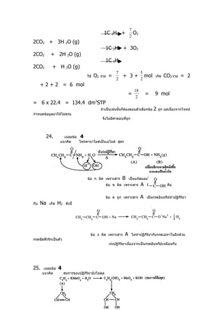 7
                                                  1C 2H6 +            O2
                                                                    2
2CO2 + 3H 2O (g)
                                                   1C 2H4 + 3O2
2CO2        + 2H 2O (g)
                                                   1C 2H2
2CO2         + H 2O (g)
                                                          7                  5
                                     ใช้   O2   รวม   =        + 3+            mol เกิด CO2 รวม = 2
                                                          2                  2
      + 2 + 2 = 6 mol
                                                                        18
                                                                    =            =    9 mol
                                                                         2
= 6 x 22.4 = 134.4 dm3STP
                                                ถ้าเป็นเช่นนั้นก็ต้องตอบตัวเลือกข้อ   2   ถูก แต่เนื่องจากโจทย์
กำาหนดข้อมูลมาให้ไม่ครบ
                                                 จึงไม่มีคำาตอบที่ถก
                                                                   ู



        24.          เฉลยข้อ 4
                   แนวคิด    โพรพานาไมด์เป็นเอไมด์ สูตร




                                     ข้อ ก ผิด เพราะสาร        B    เป็นแก๊สแอมโมเนีย
                                                   ข้อ ข ผิด เพราะสาร        A   มีหมูฟังก์ชัน คือ
                                                                                      ่


                                                   ข้อ ค ถูก เพราะสาร        A   เป็นกรดอินทรีย์ทำาปฏิกิริยา
กับ   Na   เกิด   H2    ดังนี้




                                       ข้อ ง ผิด เพราะสาร       A      ไม่ทำาปฏิกิริยากับกรดเอทาโนอิกด้วย
กรดซัลฟิวริกเป็นตัว
                                                      เร่งปฏิกิริยาเนื่องจากเป็นกรดอินทรีย์เหมือนกัน




25.    เฉลยข้อ    4
      แนวคิด           สมการของปฏิกริยายังไม่ดุล
                                   ิ
 