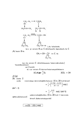 ข้อ ก ถูก เพราะสาร           A   มีสูตรโมเลกุล   C 3H4 คือ ไซโคลโพรพีน
                               ข้อ ข ถูก เพราะสาร         B   และ    C เป็นไอโซเมอร์กัน มีสูตรเหมือนกัน             คือ   C
3   H6   โดยสาร     B   คือ
                                                        CH2 = CH – CH3               สาร   C    คือ




                   ข้อ ค ผิด เพราะสาร               C   เป็นไอโซโคลแอลเคน ไม่ฟอกจางสีด่างทับทิม                 (
         โพแทสเซียมเปอร์แมงกา
                               เนต   )   ในกรดได้
                                 ข้อ ง ถูก เพราะสาร        A   เกิดการเผาไหม้อย่างสมบูรณ์ได้ดังสมการ
                                                                 9
                                                1C 3H6 +           O2                                      3CO2 + 3H
                                                                 2
2O (g)
26. เฉลยข้อ 2
           แนวคิด             จากตารางข้อมูล อัตราการเกิดปฏิกิริยาในช่วงเวลา               15   ถึง   20   วินาที มีค่าคงที่
                                                                            1     0 . 700 − 0 . 670 
                                                                        = 3 ×          20 − 15
                                                                                                      mol /
                                                                                                    
dm3 – S
                                                                             1 0 . 03
                                                                        =      ×                mol / dm3-S
                                                                             3    5
                                          แต่อัตราการเกิดปฏิกิริยาที่ช่วง   15   ถึง   20   วินาที    =    อัตราการเกิด
ปฏิกิริยาเฉลี่ยในช่วงเวลานี้
                                          มีค่าคงที่ เมื่อตัดบางส่วนข้อมูลมาดังนี้




                              เวลา(S)          (X) ( mol/
 
