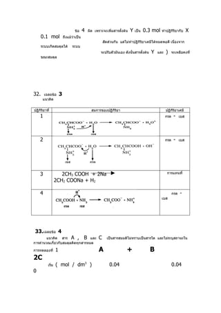 ข้อ     4   ผิด เพราะจะเพิ่มสารตั้งต้น   Y   เป็น   0.3 mol   ทำาปฏิกิริยากับ       X
      0.1 mol              ถึงแม้ว่าเป็น
                                                          สัดส่วนกัน แต่ไม่ทำาปฏิกิริยาเคมีได้หมดพอดี เนื่องจาก
      ระบบเกิดสมดุลได้           ระบบ
                                                       จะปรับตัวมันเอง ดังนั้นสารตั้งต้น   Y   และ   )   จะเหลือคงที่
      ขณะสมดุล




32.     เฉลยข้อ        3
       แนวคิด

ปฏิกิริยาที่                                     สมการของปฏิกริยา
                                                             ิ                                       ปฏิกิริยาเคมี
    1                                                                                                กรด   -     เบส




    2                                                                                                กรด   -     เบส




    3                 2CH3 COOH + 2Na                                                                การแทนที่

                   2CH2 COONa + H2

    4                                                                                                      กรด   -
                                                                                                 เบส




33.เฉลยข้อ 4
        แนวคิด สาร A , B และ                          C     เป็นสารสมมติไม่ทราบเป็นสารใด และไม่ระบุสถานะใน
การคำานวณเกี่ยวกับสมดุลคิดทุกสารหมด

การทดลองที่        1                                  A                  +                 B
2C
           เริ่ม   ( mol / dm3 )                              0.04                                         0.04
0
 