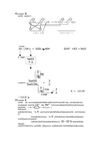 43.เฉลยข้อ 3
   แนวคิด ดุลสมการ




     คำานวณ
    2Cr ( OH )3 + 3CIO- + 4OH-                                      2CrO2- +3CI- + 5H2O


   1 mol
                NaOCI
                 X g



                           X  mol
                           
                           745
                             .
                       -
                โมล ClO                       3
   จากสมการ                           =
               โมล Cr OH 3
                    ( )                       2
                                X  1 mol   3
                                
                                74 
                                  .5       =                                  X = 111.75
                                             2
                                  1 mol
   ≈ 111.8 g.
44.เฉลยข้อ 1
   แนวคิด     ผิด เพราะผงซักฟอกมีประสิทธิภาพซักล้างในนำ้ากระด้างดีกว่าสบู่ เพราะมีสารประกอบ
   พวกฟอสเฟต ช่วยกำาจัด    Ca2+     หรือ   Mg2+    ในนำ้ากระด้างทั้งป้องกันไม่ให้ไปรวมตัวไอออนลบ
   ของสารลด
   ตึงผิวของนำ้า
   ผงซักฟอกที่คาร์บอน     ใน   R   แตกก้านสาขาจุลินทรีย์ไม่มีเอนไซม์ย่อยสะลายได้ ตกค้างในแหล่ง
   นำ้า
                    ส่วนผงซักฟอกคาร์บอน       ใน   R   ต่อกันเป็นสายยาวจุลินทรีย์มีเอนไซม์ย่อยสะ
   ลายได้ไม่ตกค้างในแหล่งนำ้า
                      ผงซักฟอกโดยทั่วไปผสมฟอสเฟตประมาณ 30 – 50 % ฟอสเฟสเป็นปุ๋ย
   เมื่ออยู่ใน
   แหล่งนำ้าทำาให้สาหร่าย และวัชพืช เจริญงอกงาม แพร่พันธุ์รวดเร็ว ก่อให้เกิดปัญหาต่อสิ่งแวดล้อม
 