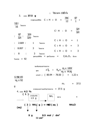 ่
                                                          ∴ ใช้เวลา 10ชั่วโมง
                                                                  =
         3.      เฉลย   37.5 g
                                                                                    39.13         87
                                                                                                   .
                          หาสูตรเอมพิรคัล
                                      ิ                C : H : O           =              :          :
                                                                                     12           1
52
 .17
          โดยมวล
 16
                                                                                                   326
                                                                                                    .
                                                                   C: H        : O         =
                                                                                                   326
                                                                                                    .
     87.                326
                          .
:        :                     โดยมวล
     326
      .                 3269
                         .
                                                                   C : H : O               =           1
:    2.669 :                   1              โดยมวล
                                                                   C : H : O              =            3
:   8.007 :                    3              โดยมวล
                                                                   C : H : O              =            3
:    8             :               3          โดยมวล
                               สูตรเอมพิรคัล
                                         ิ         =    สูตรโมเลกุล    =        C3H8 O 3       มีมวล
โมเลกุล       = 92


                                   จุดเดือดของสารละลาย
                                                                               m x 1000
                                                                                1
                                       สูตร             ∆Tb    =       Ka x
                                                                              m x M.W
                                                                               2      1
                                       แทนค่า    ; ( 80.94 - 78.50 )                  =       1.22 x
6.90 1000
    x
m x 92
  2
                                                                               m2             =    37.5
g
                               มวลของเอทานอลในสารละลาย                = 37.5 g
    4.    เฉลย  4.2 %
               ( 1 )
                          สารอินทรีย์                      NH3         สลาย                        +
                          1.5 g
    ………..

                  ( 2 ) NH3( g ) + HCl ( aq )                                             NH4Cl
    (aq)


                         X g                0.5 mol / dm3
                                       50 cm3
 