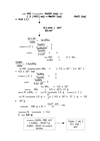 HCl ไทเทรตพอดีกับ NaOH (aq) ดังนี้
           เหลือ
         ( 3 ) HCl ( aq) + NaOH (aq)                                            NaCl (aq)
+ H2O ( l )


                                          0.1 mol / dm3
                                           30 cm3


              01 x 30
               .               -3
                      = 3x 10 mol
                1000
                       โมลHCl        1
     จากสมการ ( 3 )              =
                      โมลNaOH        1
                       โมล HCl
             แทนค่า         -3     =                         1
                       3 x 10
                                              โมล HCl            =        3 x 10-3
                                                ใส่ HCl          =
01550
 . x
          x -3
      = 7.5 10 mol
 1000
      HCl เกิดปฏิกิริยาพอดีกับ NH3
     ใช้                                             =       ( 7.5 x 10-3 - 3 x 10-3 )
= 4.5 x 10-3 mol
                               โมล 3
                                  NH                        1
    จากสมการ       (2 )                  =
                               โมล HCl                      1
                             โมล 3
                                 NH
              แทนค่า               -3 = 1
                            4.5 x 10
                                        โมล   NH3      = 4.5 x 10-3
                และมวลNH3                     = 4.5 x 10-3x 17 g
    แต่มวล    N ใน NH3 =                มวล   N ในสารอินทรีย์ 1.5 g จากสมการ ( 1 )
                                                14
    มวล     N    ในสารอินทรีย์   1.5 g =          x ( 4.5 x 10-3 x 17 ) g = 63
                                                7
x    10-3 g
                                                     x −
                                                    63 10 3 x100
                                                                 = 4.2g
         สารอินทรีย์     100 g     มี   N =             1. 5


    ร้อยละของ       N ในสารอินทรีย์ = 4.2
    5.    เฉลย     2.5 g

                   สารละลายCuSO4 500 cm3
                                                                           Cuso4 ( aq )
                     มี CuSO4 . 5H2O ? g
                                                                            0.1 mol -
                   CuSO4 . 5H2O มีความบริสุทธิ์
                                                                               dm3
                            99.8%
 