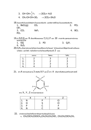 5
        3. CH ≡ CH+ O 2                      → 2CO2+ H2O
                                 2
        4. CH3-CH-CH+3O2                            → 2CO2+3H2O

18.ไอออนหรือโมเลกุลใดมีรูปร่างโมเลกุลเหมือนกัน                 และมีสภาพมีขั้วของโมเลกุลชนิดเดียวกัน
   1. BeCl2(g)               CO2                                                                         2.   PCl5
   ClF5
   3. CCl4                   XeF4                                                                        4. BCl3
   PCl3

19.ถ้า O,P,Q      และ       R   เป็นธาตี่มีเลขอะตอม     7,11,17        และ    20    ตามลำาดับ สูตรของสารประกอบ
      ข้อใดเป็นไปได้
   1. OQ                        2. PO                                                    3. Q2P3
   4. R3O2
20.C5H10 เป็นสารประกอบไฮโดรคาร์บอนที่มีหลายไอโซเมอร์                         ไอโซเมอร์เหล่านี้มีสตรโครงสร้างเป็นแบบ
                                                                                                 ู
      วงโซ่ตรง และโซ่กิ่ง ข้อใดเป็นจำานวนไอโซเมอร์ทถูกต้องทั้ง
                                                   ี่                         3   แบบ


                                 แบบวง                          โซ่ตรง                         โซ่กิ่ง

                   1.                2                             3                             2
                   2.                3                             2                             3
                   3.                3                             3                             2
                   4.                4                             2                             3

21.     สาร   A    ประกอบด้วยธาตุ    3   ชนิดคือ   X.Y   และ   Z   สาร   A    เป็นสารที่เสถียรและมีโครงสร้างดังนี้




         ธาตุ      X,Y,Z        ควรเป็นธาตุดังข้อใด


                            X                            Y                               Z
              1.        N                           P                              Cl
              2.        O                           S                              Cl
              3.        P                           C                              F
              4.        N                           C                              H

22.       สารประกอบในข้อใดที่ทกสารมีหมู่คาร์บอนีลอยู่ในโมเลกุล
                              ุ
              ก.    CH3COCH2COOCH3,CH3CH2CH2CHO , CH3CH2COCH2CH3
 