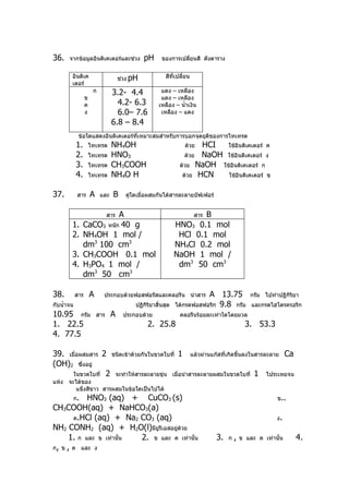 36.    จากข้อมูลอินดิเคเตอร์และช่วง             pH      ของการเปลี่ยนสี ดังตาราง


        อินดิเค                       ช่วง pH             สีที่เปลี่ยน
        เตอร์
                       ก         3.2- 4.4              แดง – เหลือง
                  ข                                    แดง – เหลือง
                  ค                4.2- 6.3           เหลือง – นำ้าเงิน
                  ง                6.0– 7.6            เหลือง – แดง
                                 6.8 – 8.4
             ข้อใดแสดงอินดิเคเตอร์ที่เหมาะสมสำาหรับการบอกจุดยุติของการไทเทรต
            1.        ไทเทรต     NH4OH                             ด้วย HCI  ใช้อินดิเคเตอร์ ค
            2.        ไทเทรต     HNO3                              ด้วย NaOH ใช้อินดิเคเตอร์ ง
            3.        ไทเทรต     CH3COOH                         ด้วย NaOH ใช้อินดิเคเตอร์ ก
            4.        ไทเทรต     NH4O H                           ด้วย HCN   ใช้อินดิเคเตอร์ ข


37.          สาร      A    และ    B     คูใดเมื่อผสมกันได้สารละลายบัฟเฟอร์
                                          ่


                           A    สาร                                    B สาร
        1.       CaCO3 หนัก 40 g                               HNO3 0.1 mol
        2.       NH4OH 1 mol /                                  HCl 0.1 mol
                 dm3 100 cm3                                   NH4Cl 0.2 mol
        3.       CH3COOH 0.1 mol                               NaOH 1 mol /
        4.       H3PO4 1 mol /                                  dm3 50 cm3
                 dm3 50 cm3

38.         สาร       A     ประกอบด้วยฟอสฟอรัสและคลอรีน นำาสาร            A 13.75               กรัม ไปทำาปฏิกิริยา
กับนำ้าจน                                   ปฏิกิริยาสิ้นสุด   ได้กรดฟอสฟอริก 9.8 กรัม          และกรดไฮโดรครอริก
10.95 กรัม                สาร    A     ประกอบด้วย                คลอรีนร้อยละเท่าใดโดยมวล
1. 22.5                                          2. 25.8                                      3. 53.3
4. 77.5

39. เมื่อผสมสาร 2 ชนิดเข้าด้วยกันในขวดใบที่ 1 แล้วผ่านแก๊สที่เกิดขึ้นลงในสารละลาย Ca
(OH)2 ซึ่งอยู่
      ในขวดใบที่ 2 จะทำาให้สารละลายขุ่น เมื่อนำาสารละลายผสมในขวดใบที่ 1 ไประเหยจน
แห้ง จะได้ของ
       แข็งสีขาว สารผสมในข้อใดเป็นไปได้
            ก.
            HNO3 (aq) + CuCO3 (s)                                                                         ข..
CH3COOH(aq) + NaHCO3(a)
       ค.HCl (aq) + Na2 CO3 (aq)                                                                          ง.
NH2 CONH2 (aq) + H2O(l)มียูรีเอสอยูด้วย
                                    ่
      1. ก และ ข เท่านั้น 2. ข และ ค เท่านั้น                                  3.   ก   ,   ข และ ค เท่านั้น     4.
ก, ข , ค และ ง
 
