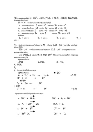 40.กำาหนดสูตรเคมีตอไปนี้ CaF2 . 3Ca3(PO4)2 ; Sb2S3 . 3H2O; Na2ZrSiO5
                  ่
ถ้าเลขออกซิเดชันของ
      Si = 4 พิจารณาเลขออกซิเดชันในข้อต่อไปนี้
       ก. เลขออกซิเดชันของ P สูงกว่า +3 และของ Sb ตำ่ากว่า +5
      ข. เลขออกซิเดชันของ Sb สูงกว่า +2 และของ Zr ตำ่ากว่า +1
      ค. เลขออกซิเดชันของ Zr   สูงกว่า +1 และของ P เท่ากับ +5
      ง. เลขออกซิเดชันของ Zr    เท่ากับ 0      และของ Sb สูงกว่า +3
      ข้อใดผิด
        1.     ก และ ข                    2.   ก และ ค             3.   ข และ ง                   4.   ค
และ ง


41.   นักเรียนผู้หนึ่งละลายคลอไรด์ของธาตุ        M    ปริมาณ   0.05 mol     ในนำ้ากลั่น แล้วปรับป
ปริมาตรให้เป็น
        500 cm3             จากนั้นนำาสารละลายที่ได้ปริมาตร   12.5 cm3    ไปทำาปฏิกิริยาพอดีกับ
สารละลายซิลเวอร์ไน-
           (AgNO3)
        เตรด                    เข้มข้น   0.10 mol dm3         ได้ตะกอนซิลเวอร์คลอไรด์ สารประกอบ
คลอไรด์ขอองธาตุ M
      มีสตรเป็นอย่างไร
         ู
   1.MCl                     2. MCl2                               3. MCl3
4. MCl4
Ις
ς กำาหนดค่าศักย์ไฟฟ้ามาตรฐาน
      ปฏิกิริยาครึ่งเซลล์                                       Eo (V)
    A2 + 2H+ + 2e- →      H 2 A2                                                       +0.68
    3+
   B + e   -
                →       B2+

     +0.80
  C2 + 2e- →        2C-
+1.07
  D4 + e-       →         D3+                                                           +1.45

 ปฏิกิริยาใดต่อไปนี้เป็นปฏิกิริยาที่เกิดขึ้นได้เอง


      ก.     2B3+ + H2 A2                                      2B2+ + A2 + 2H+

      ข.     A2 + 2H+ + 2C-                                     H 2 A 2 + C2

      ค.     D4+ +          B2+                                 D3+ +       B3+

      ง.     2B3+ 2C-                                           2B2+ +       C2
 