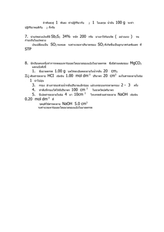 ถ้าพันธะคู่     1   พันธะ ทำาปฏิกิริยากับ   2     1   โมเลกุล นำ้ามัน   100 g     จะทำา
ปฏิกิริยาพอดีกับ      2   กีกรัม
                            ่


7.   นำาแร่พลวงเงินที่มี    Sb2S3 34%             หนัก   200   กรัม มาเผาให้ร้อนจัด        (   อย่างแรง   )     จน
กำามะถันในแร่พลวง
      เงินเปลี่ยนเป็น      SO2 จนหมด         จงคำานวณหาปริมาตรของ        SO2 ที่เกิดขึ้นเป็นลูกบาศก์เดซิเมตร          ที่
STP


8.   นักเรียนคนหนึ่งทำาการทดลองหาร้อยละโดยมวลของแป้งในยาลดกรด ซึ่งมีส่วนผสมของ                            MgCO3
      และแป้งดังนี้
      1.     ชังยาลดกรด
               ่                 1.00 g      บดให้ละเอียดละลายในนำ้ากลั่น      20 cm3
Ξς เติมสารละลาย HCI เข้มข้น 1.00 mol dm                        -3
                                                                     ปริมาตร   20 cm3          ลงในสารละลายในข้อ
   1 นำาไปอุ่น
     3. กรอง ล้างภาชนะด้วยนำ้ากลั่นปริมาณเล็กน้อย                   แล้วเทชะบนกระดาษกรอง        2- 3          ครั้ง
     4. ทำาสิ่งทีกรองได้ให้มีปริมาตร 100 cm 3
                   ่                                                 ในขวดวัดปดริมาตร
     5. ปิเปตสารละลายในข้อ 4 มา 10cm 3                              ไทเทรตด้วยสารละลาย         NaOH       เข้มข้น
0.20 mol dm-3 ที่
           จุดยุติใช้สารละลาย NaOH 5.0 cm
                                               3

            จงคำานวณหาร้อยละโดยมวลของแป้งในยาลดกรด
 