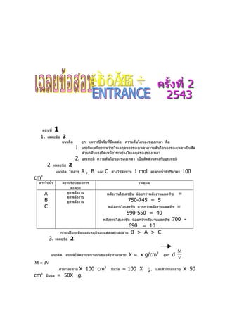 ตอนที่   1
  1.    เฉลยข้อ     3
                   แนวคิด        ถูก เพราะปัจจัยที่มีผลต่อ ความดันไอของของเหลว คือ
                            1.   แรงยึดเหนี่ยวระหว่างโมเลกุลของของเหลวความดันไอของของเหลวเป็นสัด
                                 ส่วนกลับแรงยึดเหนี่ยวระหว่างโมเลกุลของของเหลว
                            2.   อุณหภูมิ ความดันไอของของเหลว เป็นสัดส่วนตรงกับอุณหภูมิ
        2     เฉลยข้อ   2
               แนวคิด ให้สาร     A, B    และ   C   ต่างใช้จำานวน   1 mol     ละลายนำ้าที่ปริมาตร    100
cm3

 สารในนำ้า         ความร้อนของการ                                   เหตุผล
                        ละลาย
      A              ดูดพลังงาน                พลังงานไฮเดรชัน น้อยกว่าพลังงานแลตทิช            =
                     ดูดพลังงาน
      B              ดูดพลังงาน                              750-745 = 5
      C                                         พลังงานไฮเดรชัน มากกว่าพลังงานแลตทิช            =
                                                            590-550 = 40
                                            พลังงานไฮเดรชัน น้อยกว่าพลังงานแลตทิช           700 -
                                                      690 = 10
                การเปรียบเทียบอุณหภูมิของแต่ละสารละลาย B > A > C
          3. เฉลยข้อ 2

                                                                                                M
            แนวคิด สมมติให้ความหนาแน่นของตัวทำาละลาย          X = x g/cm3            สูตร   d
                                                                                                V
M = dV
                     X 100 cm3
                  ตัวทำาละลาย                      มีมวล   = 100 X g.           และตัวทำาละลาย      X 50
cm3
       มีมวล   = 50X g.
 