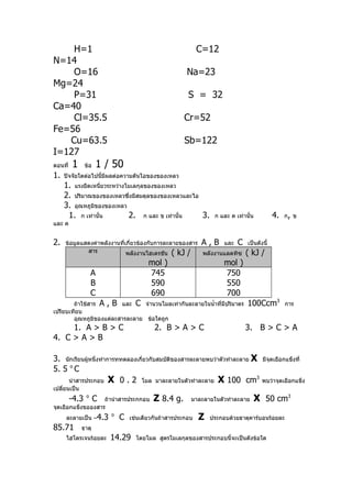 H=1                                                      C=12
N=14
    O=16                                               Na=23
Mg=24
    P=31                                                S = 32
Ca=40
    Cl=35.5                                           Cr=52
Fe=56
   Cu=63.5                                            Sb=122
I=127
ตอนที่   1      ข้อ   1 / 50
1.   ปัจจัยใดต่อไปนี้มีผลต่อความดันไอของของเหลว
     1. แรงยึดเหนี่ยวระหว่างโมเลกุลของของเหลว
     2. ปริมาณของของเหลวซึ่งมีสมดุลของของเหลวและไอ
     3. อุณหภูมิของของเหลว
      1. ก เท่านั้น          2. ก และ ข เท่านั้น   3.             ก และ ค เท่านั้น        4.   ก, ข
และ ค


2.   ข้อมูลแสดงค่าพลังงานที่เกี่ยวข้องกับการละลายของสาร A , B และ C เป็นดังนี้
             สาร             พลังงานไฮเดรชัน ( kJ /     พลังงานแลตทิซ ( kJ /
                                         mol )                        mol )
                    A                    745                          750
                    B                    590                          550
                    C                    690                          700
        ถ้าใช้สาร A , B และ C จำานวนโมลเท่ากันละลายในนำ้าที่มีปริมาตร          100Ccm3          การ
เปรียบเทียบ
        อุณหภูมิของแต่ละสารละลาย ข้อใดถูก
     1. A > B > C                          2. B > A > C                       3. B > C > A
4. C > A > B

3. นักเรียนผู้หนึ่งทำาการททดลองเกี่ยวกับสมบัติของสารละลายพบว่าตัวทำาละลาย X           มีจุดเยือกแข็งที่
5. 5 o C
     นำาสารประกอบ X 0 . 2 โมล มาละลายในตัวทำาละลาย X 100 cm
                                                                           3
                                                                                      พบว่าจุดเยือกแข็ง
เปลี่ยนเป็น
         -4.3   o
                      C
                   ถ้านำาสารประกกอบ        Z 8.4 g.      มาละลายในตัวทำาละลาย        X 50 cm3
จุดเยือกแข็งขอองสาร
     ละลายเป็น –4.3
                          o
                              C   เช่นเดียวกันถ้าสารประกอบ   Z   ประกอบด้วยธาตุคาร์บอนร้อยละ
85.71         ธาตุ
     ไฮโดรเจนร้อยละ       14.29     โดยโมล สูตรโมเลกุลของสารประกอบนี้จะเป็นดังข้อใด
 
