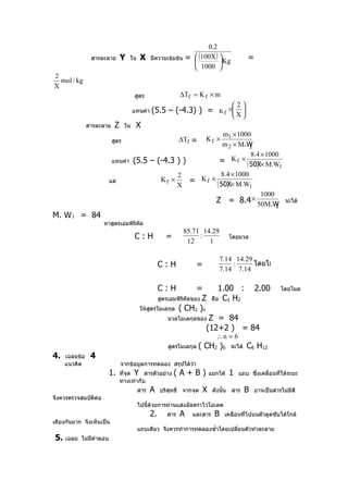 0.2
                สารละลาย Y ใน X มีความเข้มข้น =  (100X )                                 =
                                                         Kg
                                                 1000 
2
  mol / kg
X
                                      สูตร                  ∆Tf = K f × m
                                                                                    2
                                      แทนค่า   (5.5 – (-4.3) ) =             Kf    × 
                                                                                    X
               สารละลาย    Z     ใน    X
                                                             m1 × 1000
                          สูตร                              ∆Tf =      Kf ×
                                                             m 2 × M.W 1
                                                                        8.4 × 1000
                          แทนค่า (5.5 – (-4.3 ) )           = K f × ( 50X× M.W
                                                                          )        1
                                              2             8.4 × 1000
                         แต่             Kf ×     = K f × ( 50X× M.W
                                                              )
                                              X                        1
                                                                            1000
                                                         Z = 8.4 × 50M.W จะได้
                                                                                 1
M. W 1 = 84
                     หาสูตรเอมพิริคล
                                   ั
                                                             85.71 14.29
                                      C:H             =           :                โดยมวล
                                                              12     1

                                                                             7.14 14.29
                                                    C:H           =              :      โดยโมล
                                                                             7.14 7.14

                                                    C:H       =               1.00 :           2.00       โดยโมล
                                               สูตรเอมพิรคัลของ Z
                                                         ิ                 คือ C1 H2
                                        ให้สตรโมเลกุล ( CH2 )n
                                            ู
                                                       มวลโมเลกุลของ    Z = 84
                                                                       (12+2 ) = 84
                                                                            ∴n = 6
                                                       สูตรโมเลกุล   ( CH2 )6      จะได้   C6 H12
4.   เฉลยข้อ    4
     แนวคิด                    จากข้อมูลการทดลอง สรุปได้ว่า
                         1.    ทีจุด Y สารตัวอย่าง
                                 ่                        (A+B)           แยกได้   1   แถบ ซึ่งเคลื่อนที่ได้ระยะ
                               ทางเท่ากับ
                                       สาร     A    บริสทธิ์ จากจุด
                                                        ุ             X    ดังนั้น สาร     B   อาจเป็นสารไม่มีสี
จึงควรตรวจสมบัตต่อ
               ิ
                                       ไปนี้ด้วยการผ่านแสงอัลตราไวโอเลต
                                               2.     สาร   A   และสาร      B   เคลื่อนที่ไปบนตัวดูดซับได้ใกล้
เคียงกันมาก จึงเห็นเป็น
                                       แถบเดียว จึงควรทำาการทดลองซำ้าโดยเปลี่ยนตัวทำาละลาย
5. เฉลย    ไม่มีคำาตอบ
 