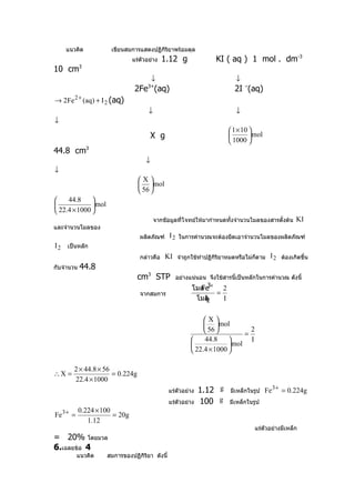 แนวคิด            เขียนสมการแสดงปฏิกริยาพร้อมดุล
                                        ิ
                              แร่ตัวอย่าง    1.12 g               KI ( aq ) 1 mol . dm-3
10 cm3
                                        ↓                                 ↓
                               2Fe (aq)
                                     3+
                                                                         2I –(aq)
→ 2Fe 2 + (aq) + I 2 (aq)
                                     ↓                                    ↓
↓
                                                                        1 × 10 
                                        X g                                    mol
                                                                        1000 
44.8 cm3
                                    ↓
↓
                                 X
                                  mol
                                  56 
    44.8     
             mol
 22.4 × 1000 
                                         จากขัอมูลที่โจทย์ให้มากำาหนดทั้งจำานวนโมลของสารตั้งต้น    KI
และจำานวนโมลของ
                                  ผลิตภัณฑ์     I 2 ในการคำานวณจะต้องยึดเอาจำานวนโมลของผลิตภัณฑ์
I 2 เป็นหลัก
                                  กล่าวคือ    KI จำาถูกใช้ทำาปฏิกิริยาหมดหรือไม่กตาม I 2 ต้องเกิดขึ้น
                                                                                 ็
กับจำานวน   44.8
                                 cm3 STP          อย่างแน่นอน จึงใช้สารนี้เป็นหลักในการคำานวณ ดังนี้
                                                             3+
                                                          โมล
                                                            Fe     2
                                  จากสมการ                       =
                                                           โมลI2   I


                                                              X
                                                               mol
                                                               56           2
                                                                            =
                                                              44.8          I
                                                                      mol
                                                          22.4 × 1000 

       2 × 44.8 × 56
∴X =                 = 0.224g
       22.4 × 1000
                                                แร่ตัวอย่าง   1.12 g   มีเหล็กในรูป    Fe 3 + = 0.224g
                                                แร่ตัวอย่าง   100 g    มีเหล็กในรูป
         0.224 × 100
Fe 3 + =             = 20g
            1.12
                                                                                  แร่ตัวอย่างมีเหล็ก
= 20% โดยมวล
6.เฉลยข้อ 4
        แนวคิด       สมการของปฏิกิริยา ดังนี้
 